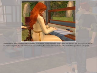 "Sometimes we need to make quick adjustments to the weave. Every thread has a bit of slack until the very end. Puck, you are able to
see permanent points, but not even you can see something that we did not expect until just a short while ago," Titania said quietly.
 