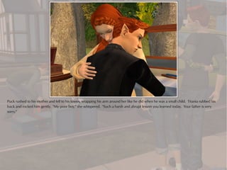 Puck rushed to his mother and fell to his knees, wrapping his arm around her like he did when he was a small child. Titania rubbed his
back and rocked him gently. "My poor boy," she whispered. "Such a harsh and abrupt lesson you learned today. Your father is very
sorry."
 