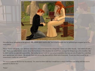 He pulled away and glared at the ground. "My friends didn't need to die. Isn't it bad enough that my girlfriend got wrapped up in this
entire thing?"

"Puck," Titania said gently, "you did know about that, and you've known for a long time. As for your other friends..." she trailed off with a
sigh. "Had your father known sooner about the harshness of the situation, he would have arranged for things to go a lot smoother. But
he didn't and he accepts full responsibility. But neither he nor I wish for you to be in a position that you are very ill suited for; a job that
goes against your very nature. We already have one person like that, and he's there out of necessity. To put you there would be an
unnecessary cruelty we cannot bear."

"So you've made my decision for me anyway. For years I've been told that I would have a choice and here I am being told that you've
planned my life for me."

"Puck--"
 