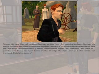 "But you're right, Mama. I have made my decision. I don't want any of this. None. I don't want to be a Grim Reaper. I don't want to be
immortal. I don't even want the long lifespan that elves normally get. I don't want to touch people and know that I can take their spirits
with a single thought. Most of all, I don't want to see things over people's heads anymore. I don't want to know. I don't want my life
planned out for me. I want to make my own decisions. What I do. Where I go. Who I marry! I. Won't. Do. It! I don't want this. I want
to be normal. That's what my decision is!"
 