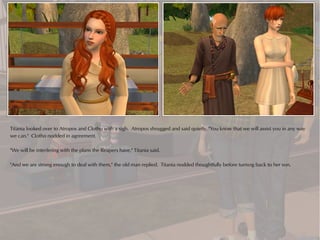 Titania looked over to Atropos and Clotho with a sigh. Atropos shrugged and said quietly, "You know that we will assist you in any way
we can." Clotho nodded in agreement.

"We will be interfering with the plans the Reapers have," Titania said.

"And we are strong enough to deal with them," the old man replied. Titania nodded thoughtfully before turning back to her son.
 
