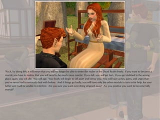 "Puck, by doing this, it will mean that you will no longer be able to enter this realm or the Dead Realm freely. If you want to become a
mortal, you have to realize that you will need to be much more careful. If you fall, you will get hurt. If you get stabbed in the wrong
place again, you will die. You will age. Your body will begin to fall apart and betray you. You will have aches, pains, and urges that
you've never had to seriously deal with before. And if things go badly, you will have only the other mortals to turn to for help, for your
father and I will be unable to interfere. Are you sure you want everything stripped away? Are you positive you want to become fully
mortal?"
 