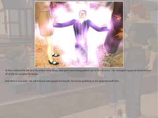 At that moment he felt as if his entire mind, body, and spirit were being pulled out of him at once. He managed a gasp of shock before
all of the air escaped his lungs.

And then it was over. He fell forward and gasped for breath, his hands grabbing at the grass beneath him.
 