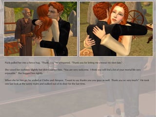 Puck pulled her into a fierce hug. "Thank you," he whispered. "Thank you for letting me choose my own fate."

She raised her eyebrow slightly but didn't correct him. "You are very welcome. I think you will find a lot of your mortal life very
enjoyable." She hugged him tightly.

When she let him go, he smiled at Clotho and Atropos. "I want to say thanks you you guys as well. Thank you so very much." He took
one last look at the sunny realm and walked out of its door for the last time.
 