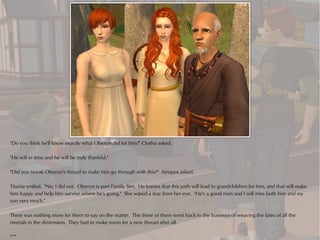 "Do you think he'll know exactly what Oberon did for him?" Clotho asked.

"He will in time and he will be truly thankful."

"Did you tweak Oberon's thread to make him go through with this?" Atropos asked.

Titania smiled. "No, I did not. Oberon is part Family Sim. He knows that this path will lead to grandchildren for him, and that will make
him happy and help him survive where he's going." She wiped a tear from her eye. "He's a good man and I will miss both him and my
son very much."

There was nothing more for them to say on the matter. The three of them went back to the business of weaving the fates of all the
mortals in the dimension. They had to make room for a new thread after all.

***
 
