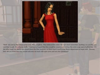 "Well," she said as she looked at her nails, "they bought it. They believed the entire 'Oh, but I don't remember anything,' act, just like you
said they would. It's a shame, really. I had kind of hoped that they would be smarter and not buy the entire soap opera bullshit line. On
the other hand, my dipshit son closed down the Elixir factories, so there wasn't much in the brains department to begin with. Anyway,
how did you know that they would welcome me back with open arms and very few questions?"
 