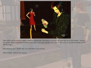 Lillian didn't look up from her cauldron when she replied with, "One learns to be observant when they are on the outskirts. Learning
how people think and knowing what they want makes it very easy to predict their actions. Then one can use that knowledge to their
full advantage."

Bella rolled her eyes. "Spoken like a true Dark Sister," she said dryly.

Lillian smirked. "And yet here you are."
 