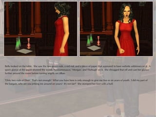 Bella looked on the table. She saw the two green vials, a red vial, and a piece of paper that appeared to have website addresses on it. A
quick glance at the paper showed the words 'Awesomesauce,' 'Morgan,' and 'Fitzhugh' on it. She shrugged that off and cast her glance
further around the room before turning angrily on Lillian.

"Only two vials of Elixir? That's not enough! What you have here is only enough to give me five or six years of youth. I did my part of
the bargain, why are you jerking me around on yours? It's not fair!" She stomped her foot with a huff.
 