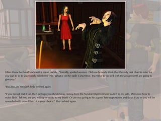 Lillian threw her head back with a mean cackle. "You silly, spoiled woman. Did you honestly think that the only task I had in mind for
you was to lie to your family members? No. What is on the table is incentive. Incentive to do well with the assignment I am going to
give you."

"But..but...it's not fair!" Bella whined again.

"If you do not find it fair, then perhaps you should stop casting from the Neutral Alignment and switch to my side. We know how to
make Elixir. Tell me, are you willing to 'stoop' to my level? Or are you going to be a good little opportunist and do as I say so you will be
rewarded with more Elixir? It is your choice." She cackled again.
 