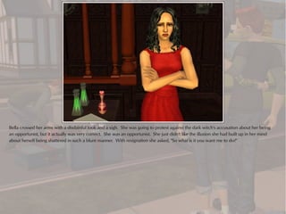 Bella crossed her arms with a disdainful look and a sigh. She was going to protest against the dark witch's accusation about her being
an opportunist, but it actually was very correct. She was an opportunist. She just didn't like the illusion she had built up in her mind
about herself being shattered in such a blunt manner. With resignation she asked, "So what is it you want me to do?"
 