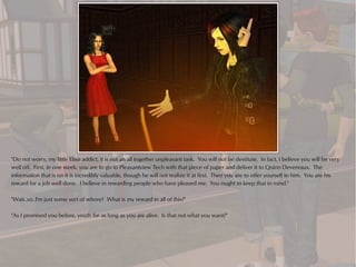 "Do not worry, my little Elixir addict, it is not an all together unpleasant task. You will not be destitute. In fact, I believe you will be very
well off. First, in one week, you are to go to Pleasantview Tech with that piece of paper and deliver it to Quinn Devereaux. The
information that is on it is incredibly valuable, though he will not realize it at first. Then you are to offer yourself to him. You are his
reward for a job well done. I believe in rewarding people who have pleased me. You ought to keep that in mind."

"Wait..so..I'm just some sort of whore? What is my reward in all of this?"

"As I promised you before, youth for as long as you are alive. Is that not what you want?"
 