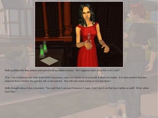 Bella grabbed the love potion and waved it at the other woman. "So I suppose that's what this is for, huh?"

"It is. Use it however you wish if you find it necessary; use it on Quinn or on yourself, it does not matter. It is more potent than the
watered down version the gypsies sell, so be warned. You will only need a drop or two per dose."

Bella thought about it for a moment. "You said that I can use it however I want. Can I use it on that boy's father as well? I'd far rather
have him."
 