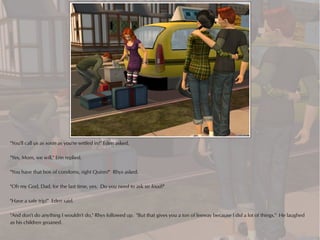 "You'll call us as soon as you're settled in?" Eden asked.

"Yes, Mom, we will," Erin replied.

"You have that box of condoms, right Quinn?" Rhys asked.

"Oh my God, Dad, for the last time, yes. Do you need to ask so loud?"

"Have a safe trip!" Eden said.

"And don't do anything I wouldn't do," Rhys followed up. "But that gives you a ton of leeway because I did a lot of things." He laughed
as his children groaned.
 