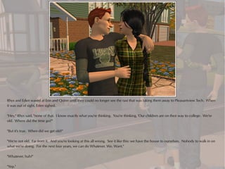 Rhys and Eden waved at Erin and Quinn until they could no longer see the taxi that was taking them away to Pleasantview Tech. When
it was out of sight, Eden sighed.

"Hey," Rhys said, "none of that. I know exactly what you're thinking. You're thinking, 'Our children are on their way to college. We're
old. Where did the time go?'"

"But it's true. When did we get old?"

"We're not old. Far from it. And you're looking at this all wrong. See it like this: we have the house to ourselves. Nobody to walk in on
what we're doing. For the next four years, we can do Whatever. We. Want."

"Whatever, huh?"

"Yep."
 