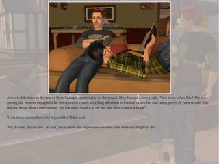 A short while later, as the two of them lounged comfortably on the couch, Rhys heaved a heavy sigh. "You know what, Ede? We are
getting old. I never thought I'd be sitting on the couch, watching television in front of a cozy fire and being perfectly content with that.
But you know what's even worse? My hot wife's head is in my lap and she's reading a book."

"I can move somewhere else if you'd like," Eden said.

"No, it's fine. You're fine. It's just...I was under the impression we were a bit more exciting than this."
 