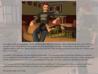 She laughed and laid her book down. "We are still very exciting. Rhys, we've been married for almost twenty years and we still 'hoo at
least once a day. And we still have movie premiers and other social functions to attend that have plenty of limos, bathrooms, and
changing booths to have sex in. We just don't have anything right now, today, because we wanted to see the kids off. So tell me, what
were you expecting?"

He smirked. "I was expecting us to strut around the house nekkid. I was expecting to see if I could stand at attention for twenty-four
hours no matter how many blue pills I would have to take to do that. I saw myself greased up like a Greek god, a conquering hero, and
possibly narrating our sexual encounters in my best Morgan Freeman voice. You know, making every night like Saturday night."

"I said you got to do that Morgan Freeman thing that one time and that was it." She was quiet for a moment before she said, "There is
something that's been on my mind that I've wanted to do for a while and I wanted to run it by you to see what you thought."

Rhys grinned widely at her words.
 