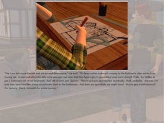 "We have too many closets and not enough bathrooms," she said. "It's been rather awkward running to the bathroom after we're done
having sex. It was bad when the kids were younger, but now that they have a pretty good idea what we're doing? Yeah. So, I'd like to
put a bathroom off of our bedroom. And off of Erin's and Quinn's. They're going to get married eventually. Well, probably. Anyway, I'm
sure they won't feel like doing an awkward dash to the bathroom. And then any grandkids we might have? Maybe put a bathroom off
the nursery. Heck, remodel the entire nursery."
 