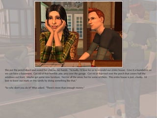 She put the pencil down and rested her chin on her hands. "Actually, I'd love for us to remodel our entire house. Give it a foundation so
we can have a basement. Get rid of that horrible attic area over the garage. Get rid of that roof over the porch that covers half the
windows out front. Maybe get some new furniture. Not for all the areas, but for some of them. This entire house is just...clunky. I'd
love to leave our mark on this family by doing something like that."

"So why don't you do it?" Rhys asked. "There's more than enough money."
 