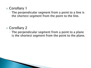 

Corollary 1
◦ The perpendicular segment from a point to a line is
the shortest segment from the point to the line.



Corollary 2
◦ The perpendicular segment from a point to a plane
is the shortest segment from the point to the plane.

 