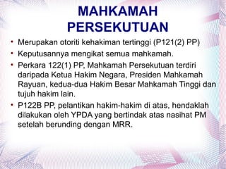 MAHKAMAH
                PERSEKUTUAN

    Merupakan otoriti kehakiman tertinggi (P121(2) PP)

    Keputusannya mengikat semua mahkamah.

    Perkara 122(1) PP, Mahkamah Persekutuan terdiri
    daripada Ketua Hakim Negara, Presiden Mahkamah
    Rayuan, kedua-dua Hakim Besar Mahkamah Tinggi dan
    tujuh hakim lain.

    P122B PP, pelantikan hakim-hakim di atas, hendaklah
    dilakukan oleh YPDA yang bertindak atas nasihat PM
    setelah berunding dengan MRR.
 