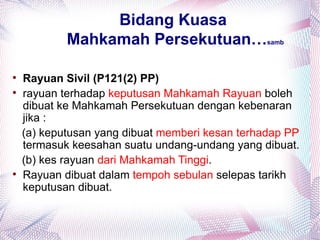 Bidang Kuasa
            Mahkamah Persekutuan…                samb





    Rayuan Sivil (P121(2) PP)

    rayuan terhadap keputusan Mahkamah Rayuan boleh
    dibuat ke Mahkamah Persekutuan dengan kebenaran
    jika :
    (a) keputusan yang dibuat memberi kesan terhadap PP
    termasuk keesahan suatu undang-undang yang dibuat.
    (b) kes rayuan dari Mahkamah Tinggi.

    Rayuan dibuat dalam tempoh sebulan selepas tarikh
    keputusan dibuat.
 