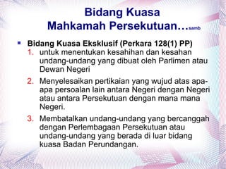 Bidang Kuasa
         Mahkamah Persekutuan…                 samb


   Bidang Kuasa Eksklusif (Perkara 128(1) PP)
    1. untuk menentukan kesahihan dan kesahan
       undang-undang yang dibuat oleh Parlimen atau
       Dewan Negeri
    2. Menyelesaikan pertikaian yang wujud atas apa-
       apa persoalan lain antara Negeri dengan Negeri
       atau antara Persekutuan dengan mana mana
       Negeri.
    3. Membatalkan undang-undang yang bercanggah
       dengan Perlembagaan Persekutuan atau
       undang-undang yang berada di luar bidang
       kuasa Badan Perundangan.
 