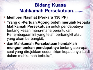 Bidang Kuasa
           Mahkamah Persekutuan…            samb


    Memberi Nasihat (Perkara 130 PP)

    “Yang di-Pertuan Agong boleh merujuk kepada
    Mahkamah Persekutuan untuk pendapatnya
    tentang kesan mana-mana peruntukan
    Perlembagaan ini yang telah berbangkit atau
    yang akan berbangkit,

    dan Mahkamah Persekutuan hendaklah
    mengumumkan pendapatnya tentang apa-apa
    soal yang dirujukkan sedemikian kepadanya itu di
    dalam mahkamah terbuka”.
 