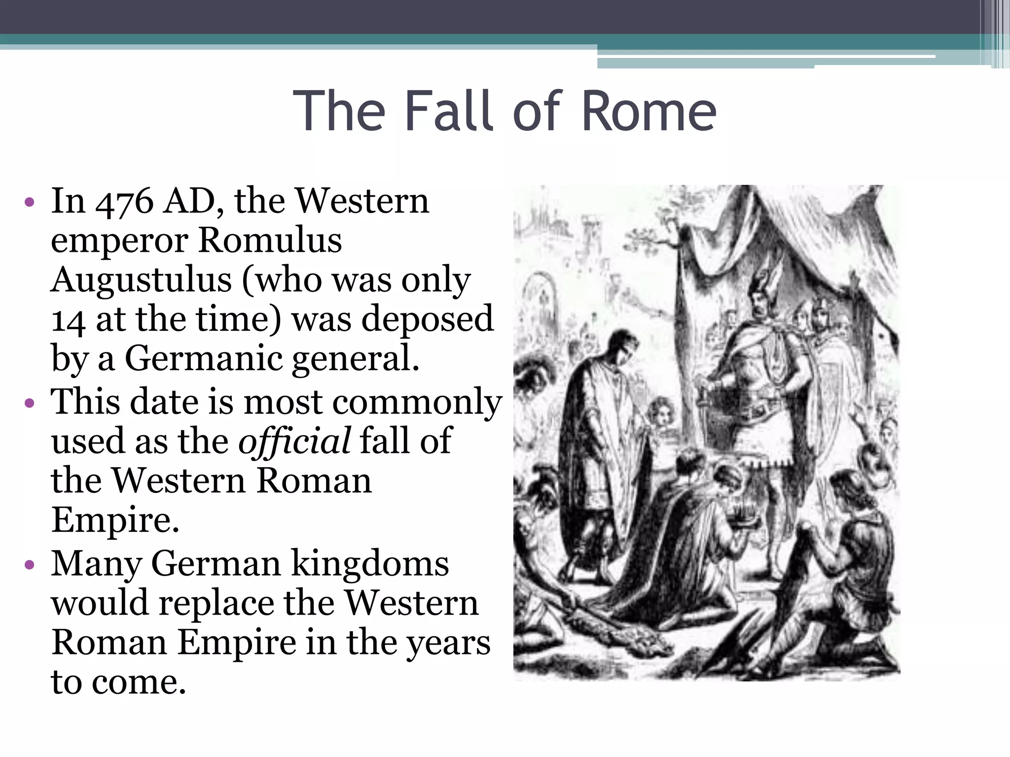 The Fall of Rome
• In 476 AD, the Western
  emperor Romulus
  Augustulus (who was only
  14 at the time) was deposed
  by a Germanic general.
• This date is most commonly
  used as the official fall of
  the Western Roman
  Empire.
• Many German kingdoms
  would replace the Western
  Roman Empire in the years
  to come.
 