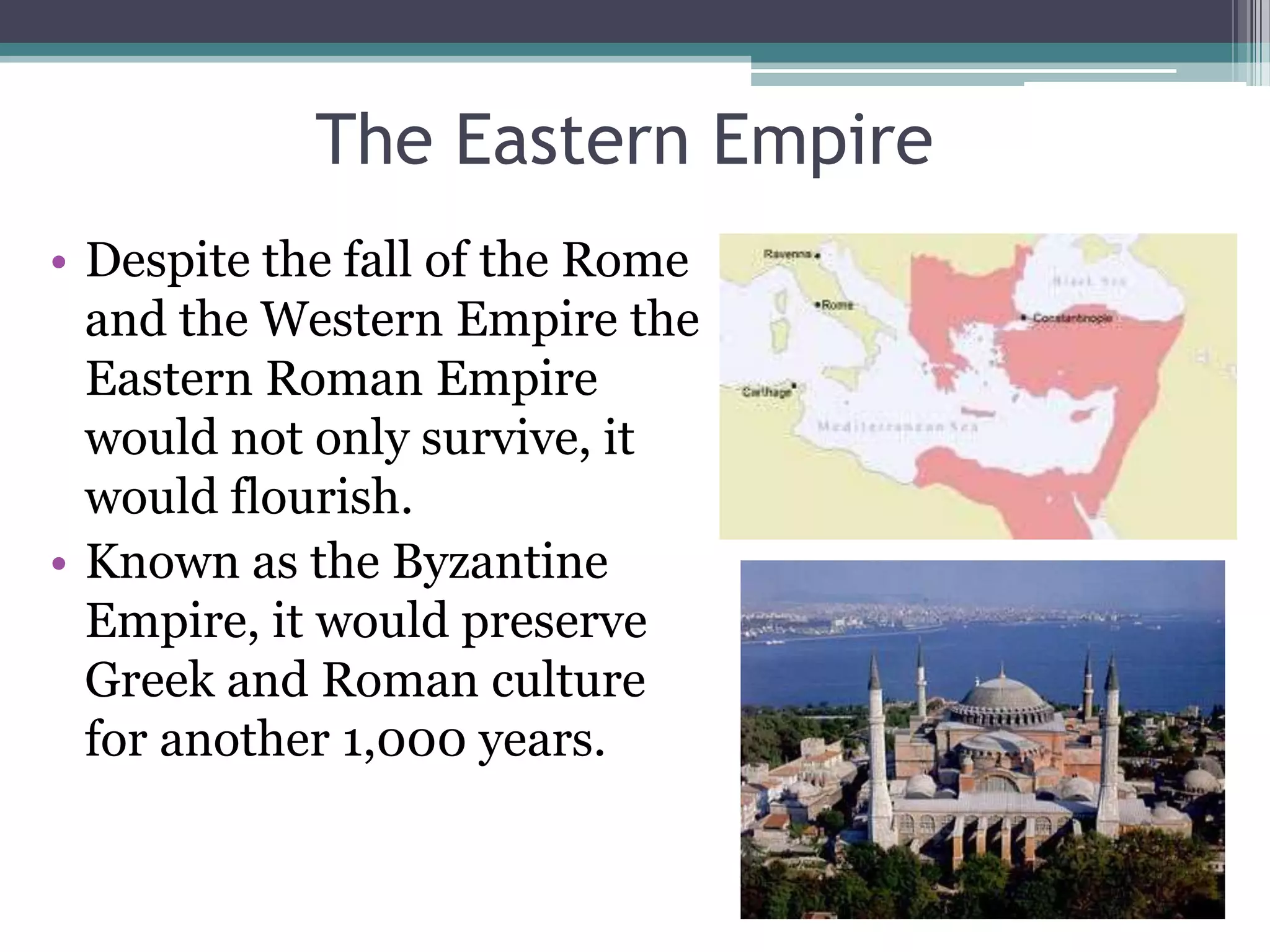 The Eastern Empire
• Despite the fall of the Rome
  and the Western Empire the
  Eastern Roman Empire
  would not only survive, it
  would flourish.
• Known as the Byzantine
  Empire, it would preserve
  Greek and Roman culture
  for another 1,000 years.
 