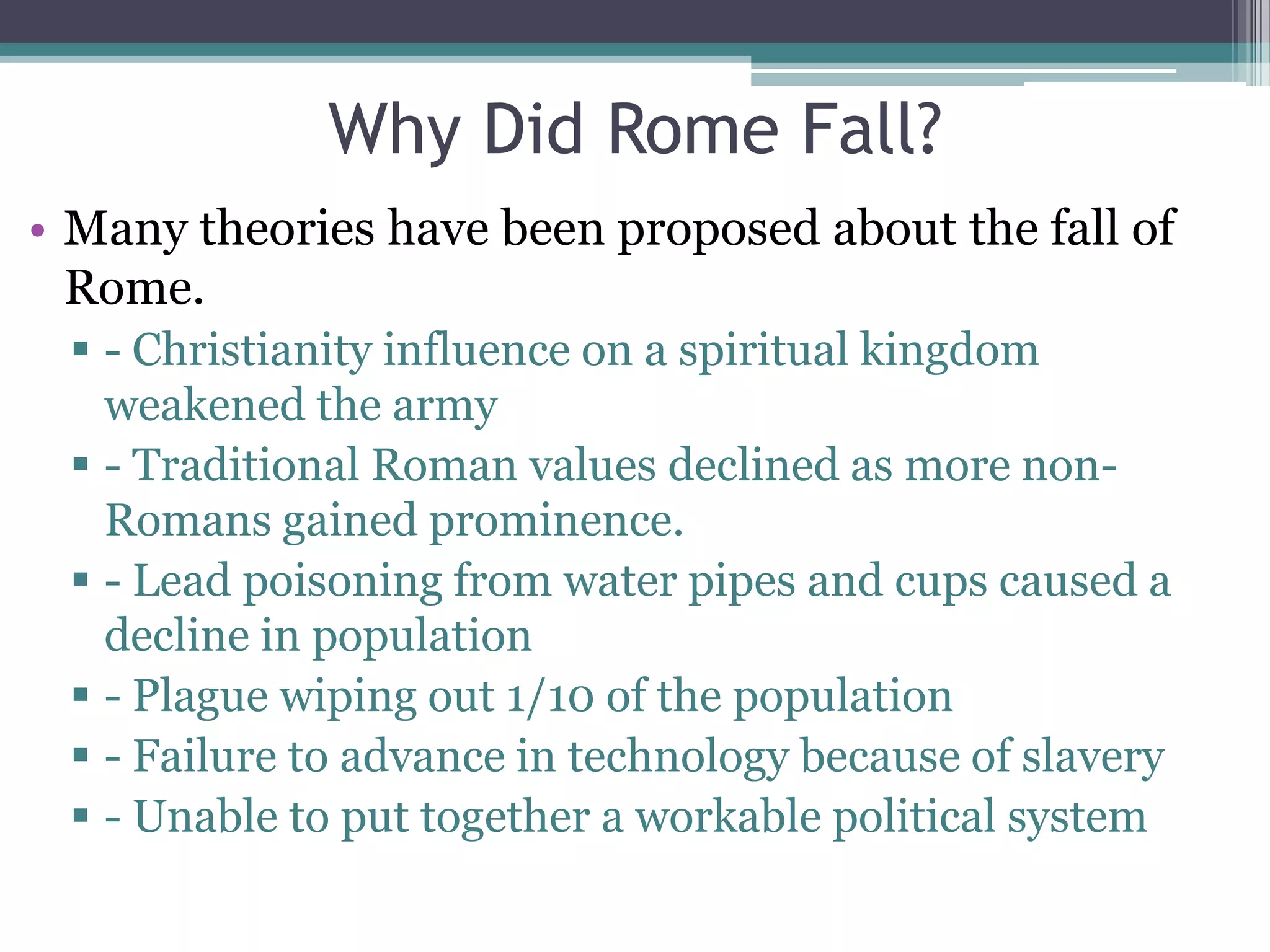 Why Did Rome Fall?
• Many theories have been proposed about the fall of
  Rome.
  - Christianity influence on a spiritual kingdom
   weakened the army
  - Traditional Roman values declined as more non-
   Romans gained prominence.
  - Lead poisoning from water pipes and cups caused a
   decline in population
  - Plague wiping out 1/10 of the population
  - Failure to advance in technology because of slavery
  - Unable to put together a workable political system
 