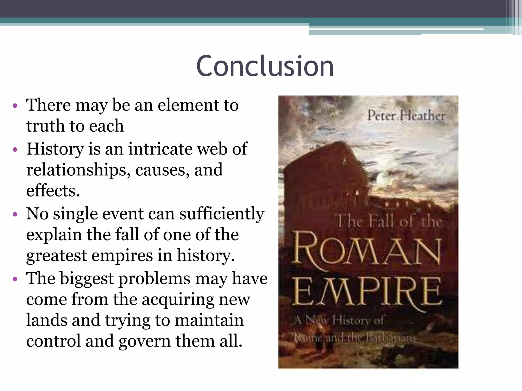 Conclusion
• There may be an element to
  truth to each
• History is an intricate web of
  relationships, causes, and
  effects.
• No single event can sufficiently
  explain the fall of one of the
  greatest empires in history.
• The biggest problems may have
  come from the acquiring new
  lands and trying to maintain
  control and govern them all.
 