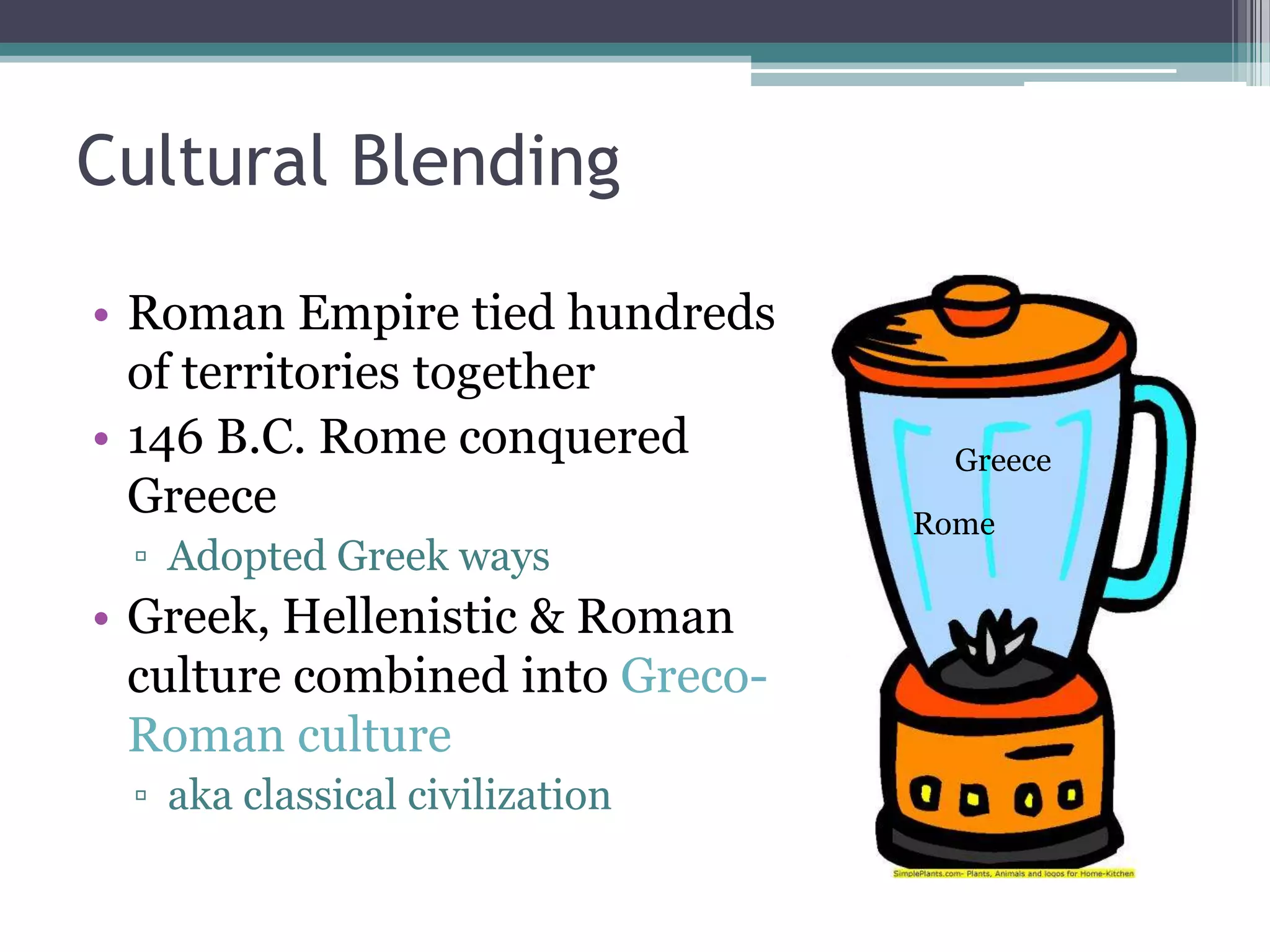 Cultural Blending

• Roman Empire tied hundreds
  of territories together
• 146 B.C. Rome conquered          Greece
  Greece                         Rome
 ▫ Adopted Greek ways
• Greek, Hellenistic & Roman
  culture combined into Greco-
  Roman culture
 ▫ aka classical civilization
 