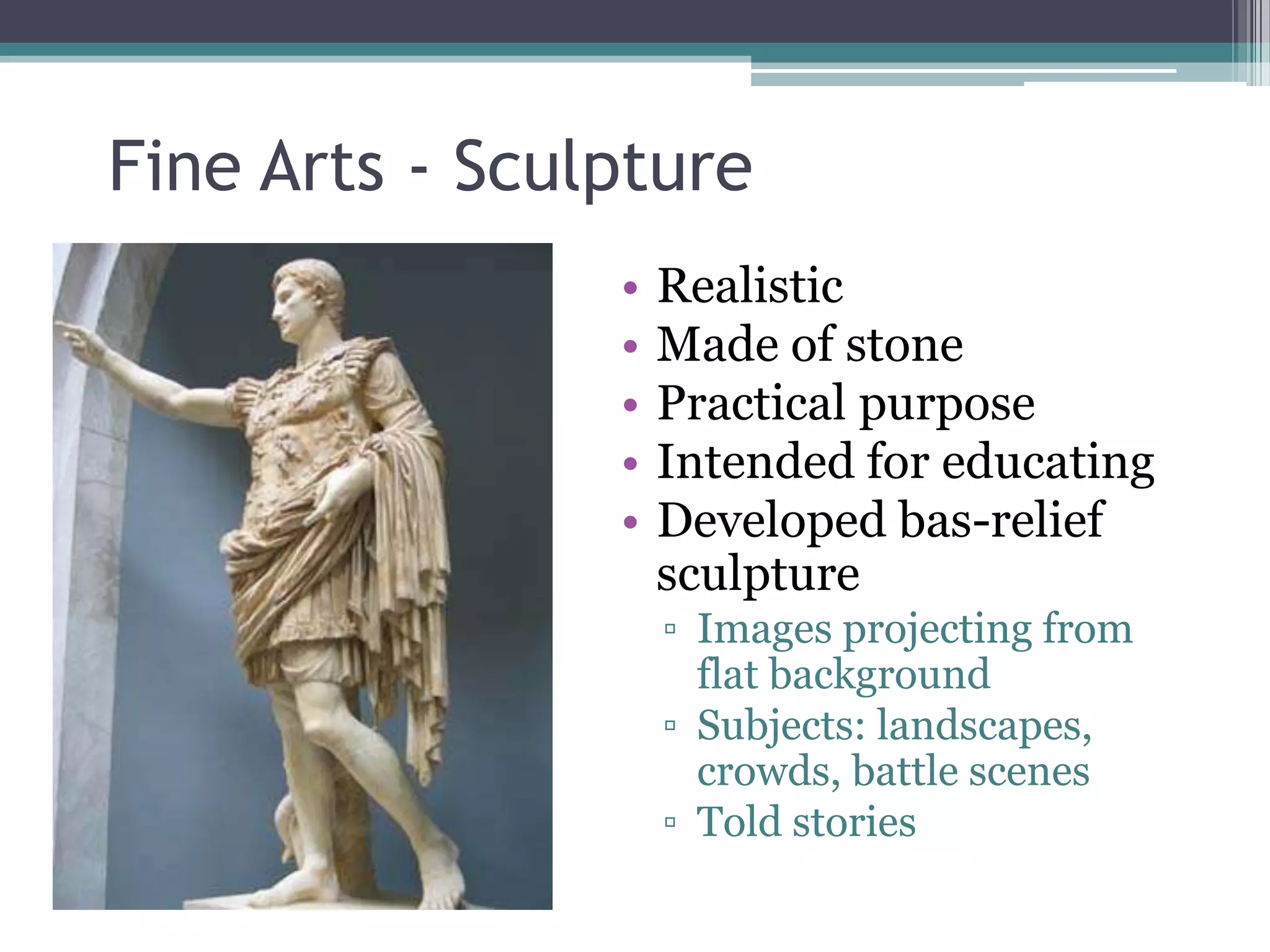 Fine Arts - Sculpture
                •   Realistic
                •   Made of stone
                •   Practical purpose
                •   Intended for educating
                •   Developed bas-relief
                    sculpture
                    ▫ Images projecting from
                      flat background
                    ▫ Subjects: landscapes,
                      crowds, battle scenes
                    ▫ Told stories
 