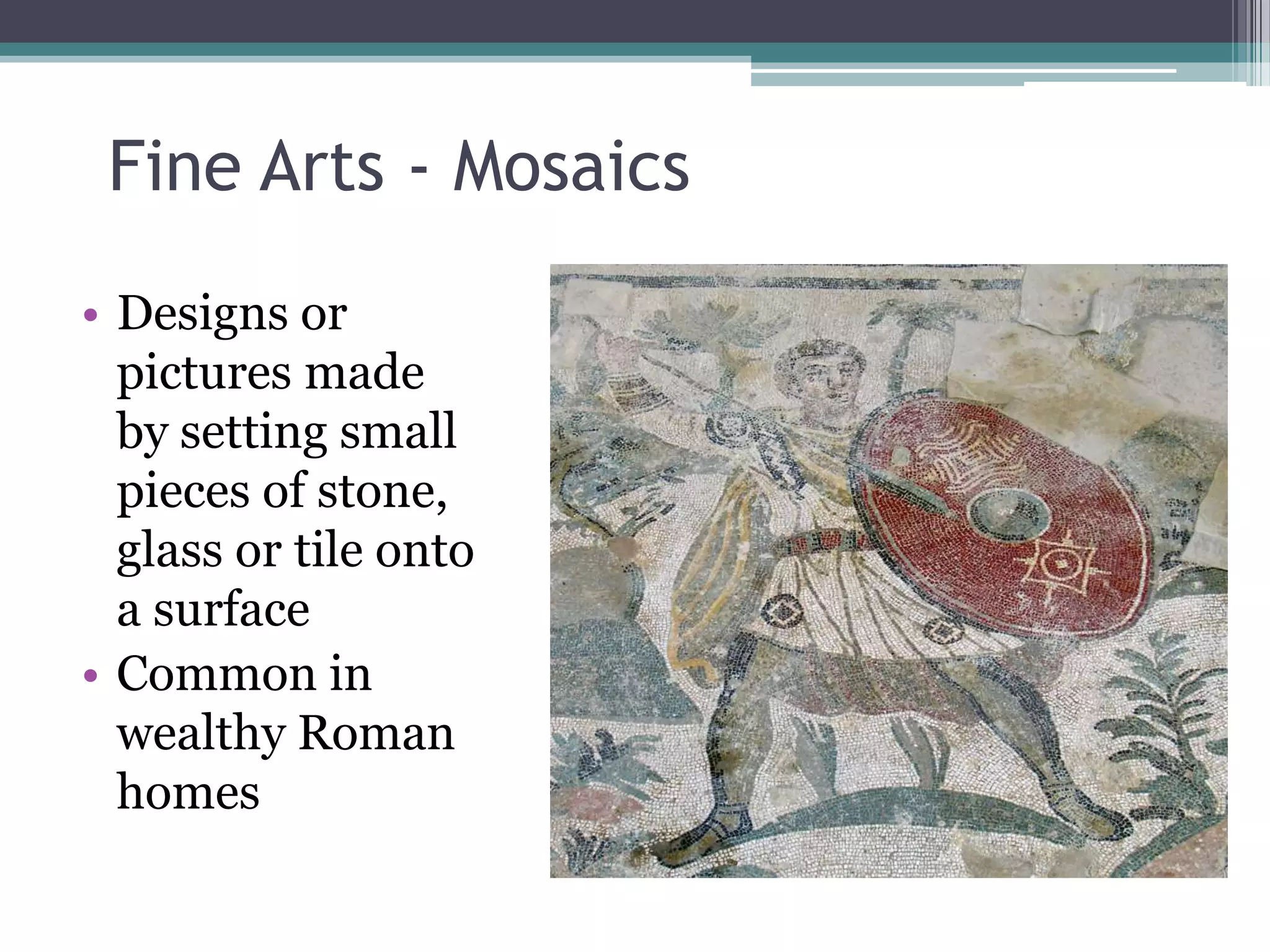 Fine Arts - Mosaics
• Designs or
  pictures made
  by setting small
  pieces of stone,
  glass or tile onto
  a surface
• Common in
  wealthy Roman
  homes
 