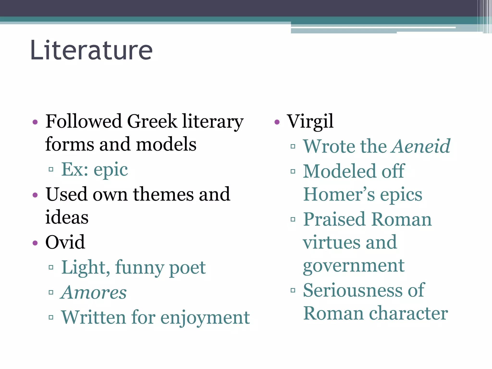 Literature

• Followed Greek literary   • Virgil
  forms and models            ▫ Wrote the Aeneid
  ▫ Ex: epic                  ▫ Modeled off
• Used own themes and           Homer’s epics
  ideas                       ▫ Praised Roman
• Ovid                          virtues and
  ▫ Light, funny poet           government
  ▫ Amores                    ▫ Seriousness of
  ▫ Written for enjoyment       Roman character
 