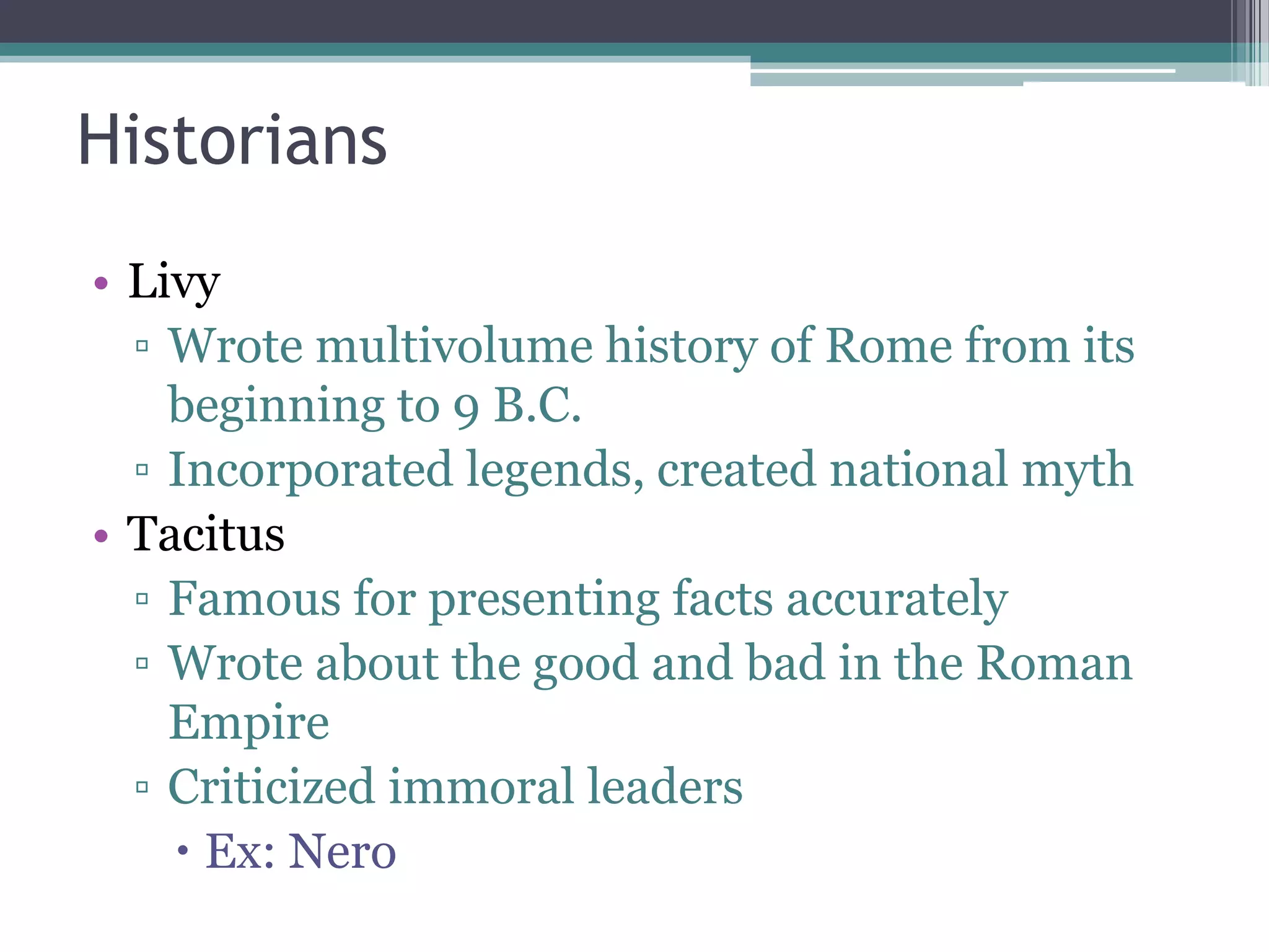 Historians
• Livy
  ▫ Wrote multivolume history of Rome from its
    beginning to 9 B.C.
  ▫ Incorporated legends, created national myth
• Tacitus
  ▫ Famous for presenting facts accurately
  ▫ Wrote about the good and bad in the Roman
    Empire
  ▫ Criticized immoral leaders
     Ex: Nero
 