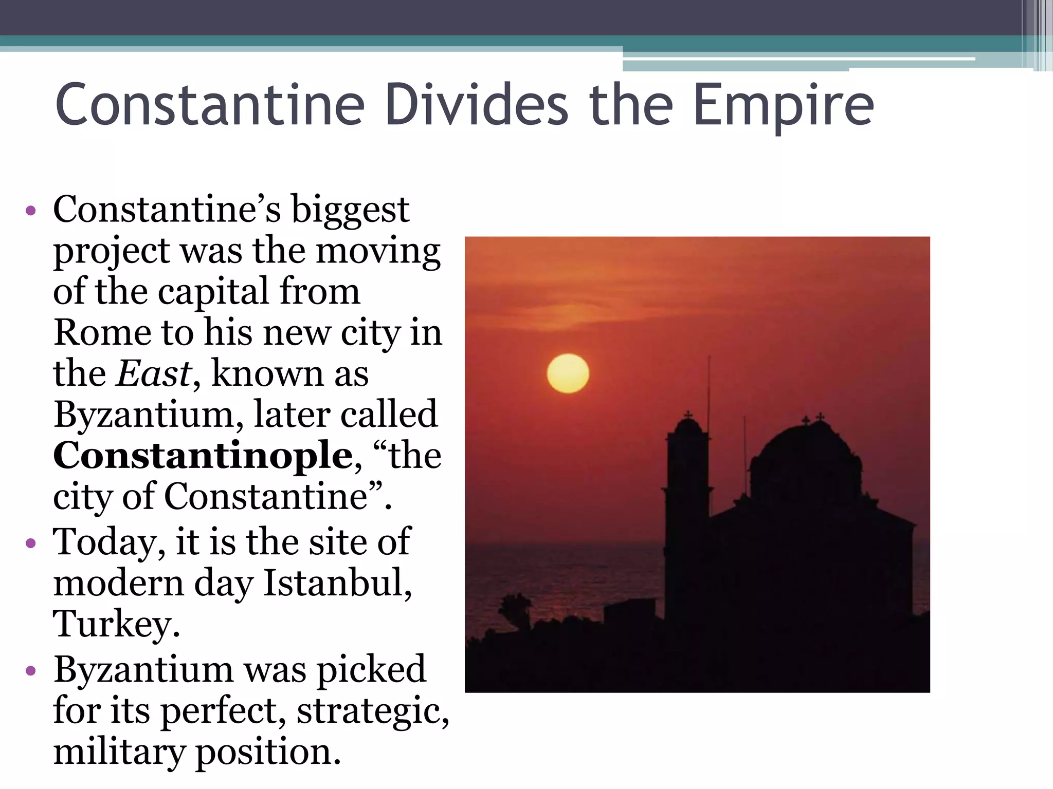 Constantine Divides the Empire
• Constantine’s biggest
  project was the moving
  of the capital from
  Rome to his new city in
  the East, known as
  Byzantium, later called
  Constantinople, “the
  city of Constantine”.
• Today, it is the site of
  modern day Istanbul,
  Turkey.
• Byzantium was picked
  for its perfect, strategic,
  military position.
 