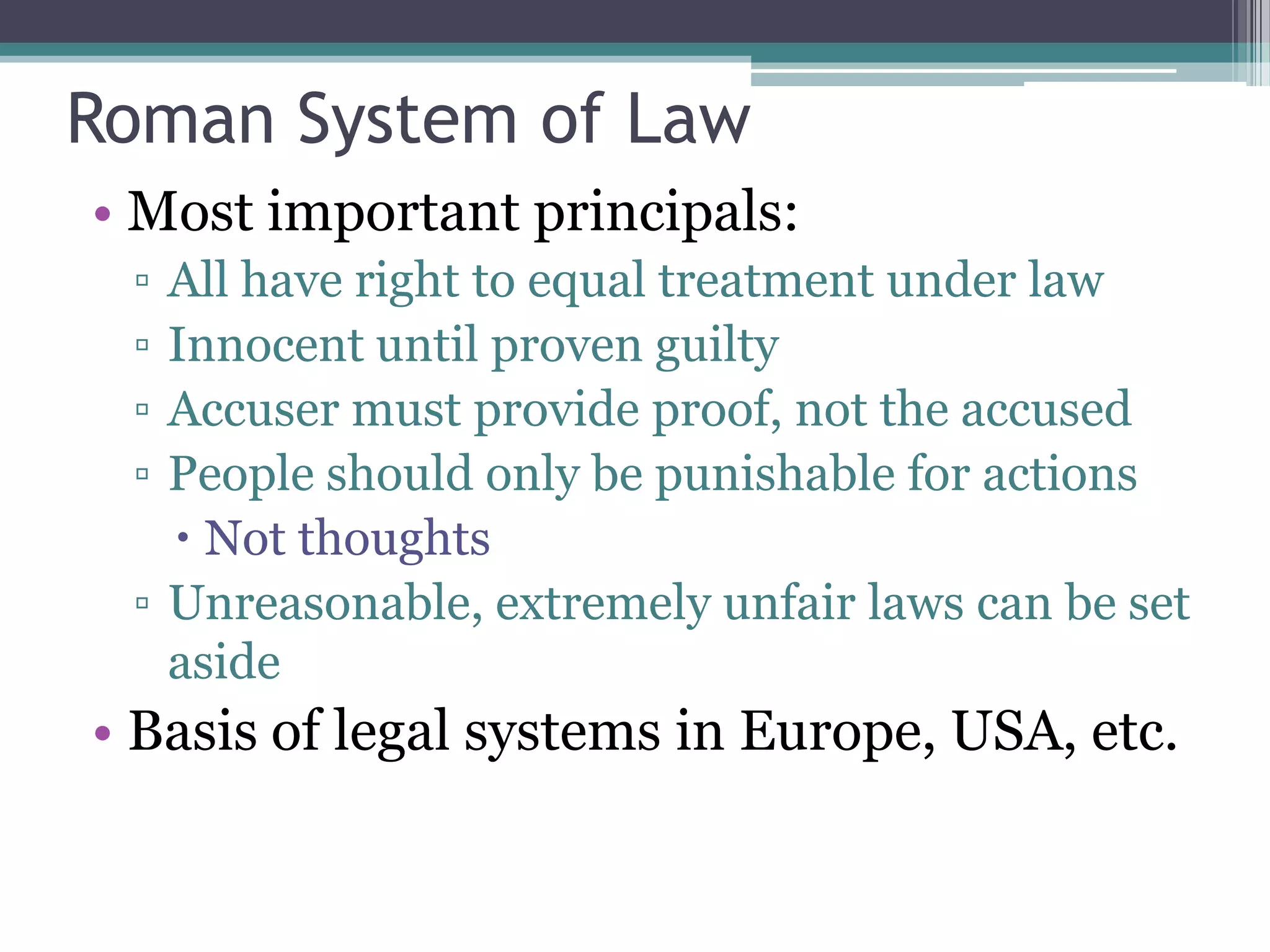 Roman System of Law
• Most important principals:
 ▫ All have right to equal treatment under law
 ▫ Innocent until proven guilty
 ▫ Accuser must provide proof, not the accused
 ▫ People should only be punishable for actions
    Not thoughts
 ▫ Unreasonable, extremely unfair laws can be set
   aside
• Basis of legal systems in Europe, USA, etc.
 