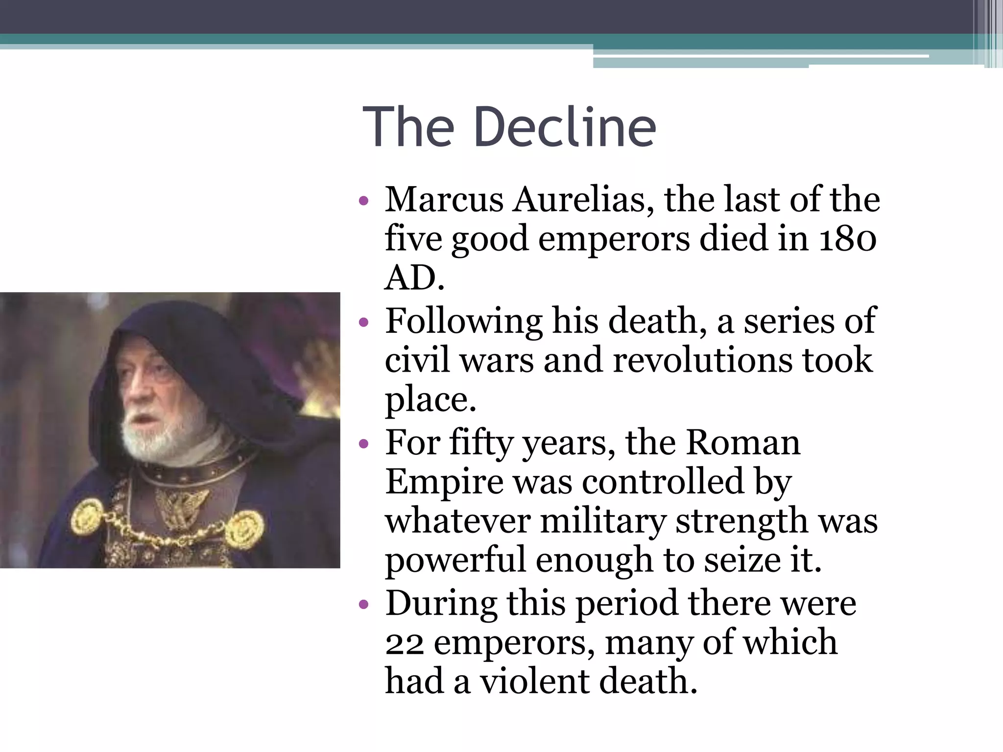 The Decline
• Marcus Aurelias, the last of the
  five good emperors died in 180
  AD.
• Following his death, a series of
  civil wars and revolutions took
  place.
• For fifty years, the Roman
  Empire was controlled by
  whatever military strength was
  powerful enough to seize it.
• During this period there were
  22 emperors, many of which
  had a violent death.
 