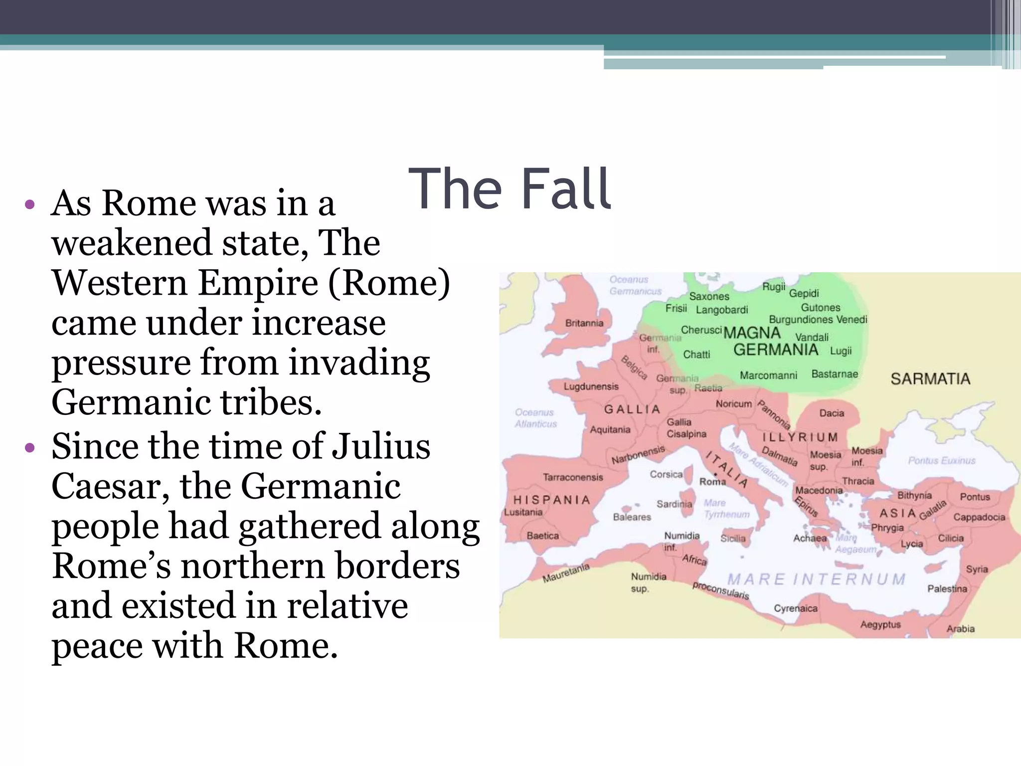 • As Rome was in a       The   Fall
  weakened state, The
  Western Empire (Rome)
  came under increase
  pressure from invading
  Germanic tribes.
• Since the time of Julius
  Caesar, the Germanic
  people had gathered along
  Rome’s northern borders
  and existed in relative
  peace with Rome.
 