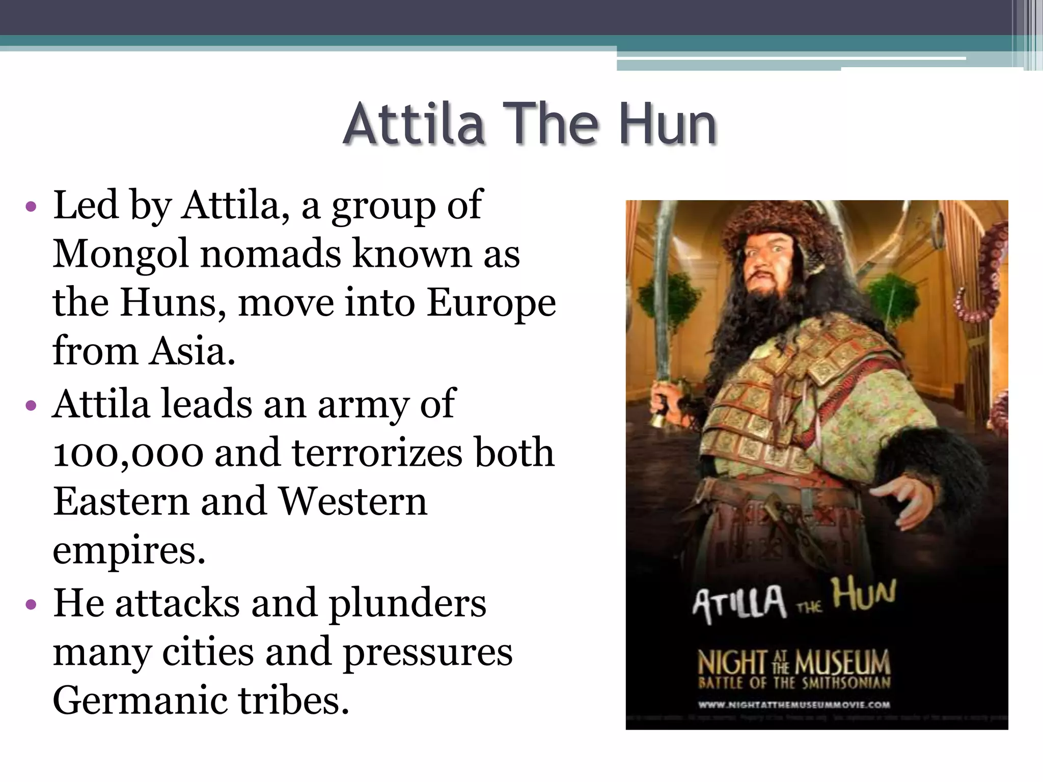 Attila The Hun
• Led by Attila, a group of
  Mongol nomads known as
  the Huns, move into Europe
  from Asia.
• Attila leads an army of
  100,000 and terrorizes both
  Eastern and Western
  empires.
• He attacks and plunders
  many cities and pressures
  Germanic tribes.
 