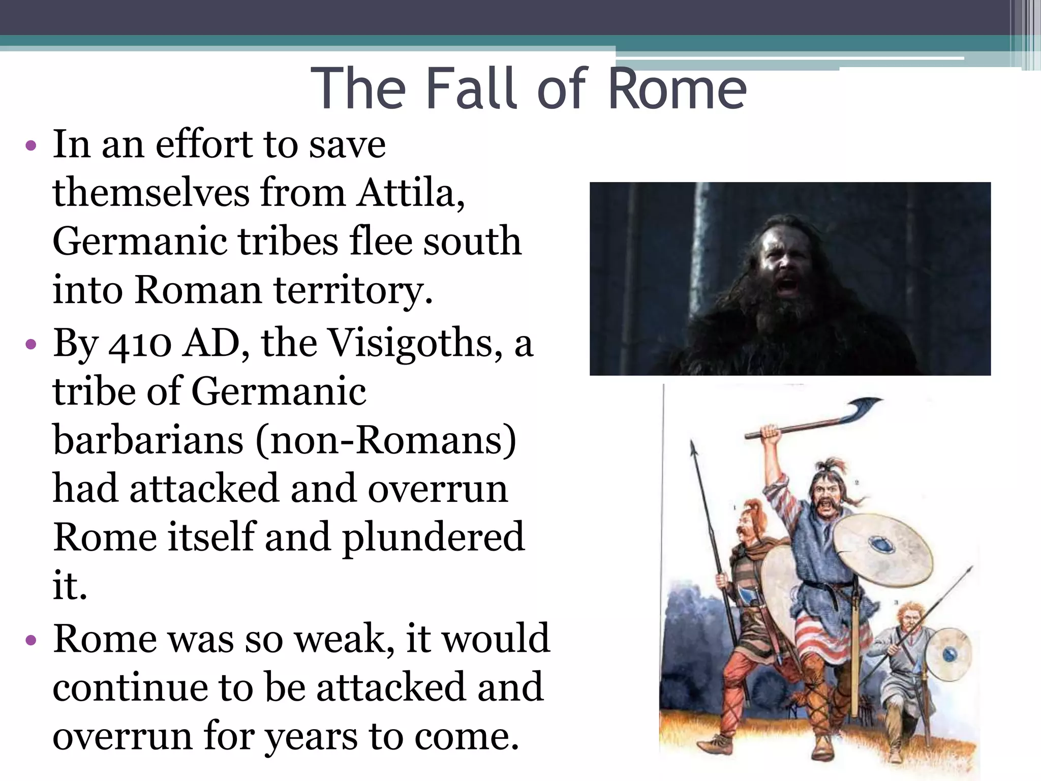 The Fall of Rome
• In an effort to save
  themselves from Attila,
  Germanic tribes flee south
  into Roman territory.
• By 410 AD, the Visigoths, a
  tribe of Germanic
  barbarians (non-Romans)
  had attacked and overrun
  Rome itself and plundered
  it.
• Rome was so weak, it would
  continue to be attacked and
  overrun for years to come.
 
