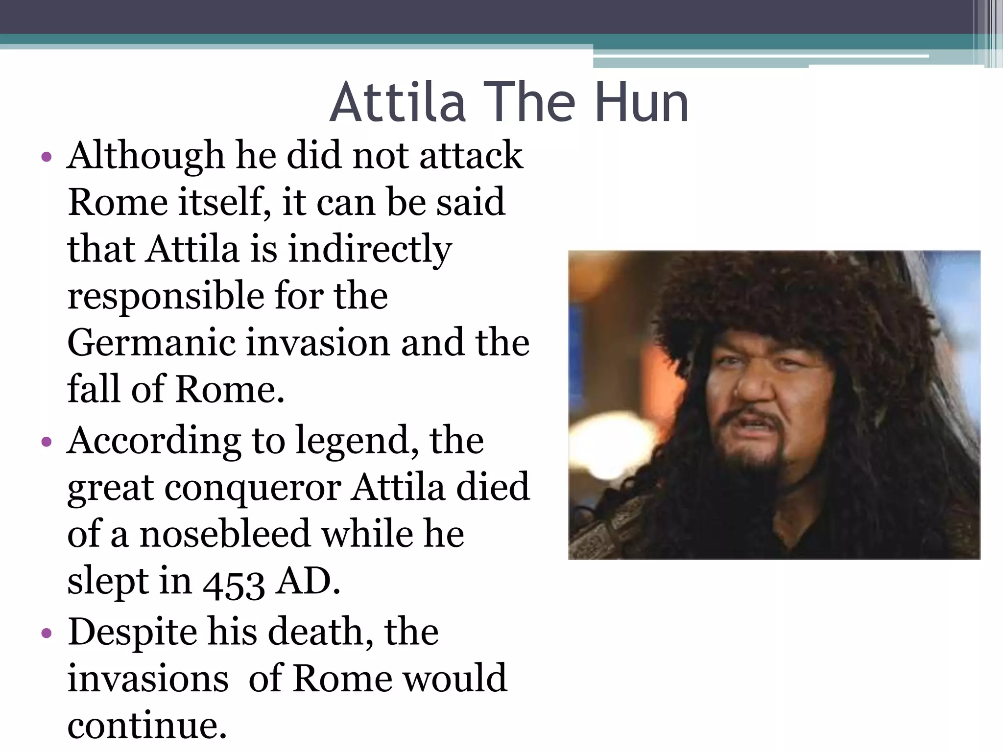 Attila The Hun
• Although he did not attack
  Rome itself, it can be said
  that Attila is indirectly
  responsible for the
  Germanic invasion and the
  fall of Rome.
• According to legend, the
  great conqueror Attila died
  of a nosebleed while he
  slept in 453 AD.
• Despite his death, the
  invasions of Rome would
  continue.
 
