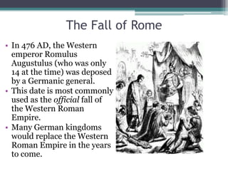 The Fall of Rome
• In 476 AD, the Western
  emperor Romulus
  Augustulus (who was only
  14 at the time) was deposed
  by a Germanic general.
• This date is most commonly
  used as the official fall of
  the Western Roman
  Empire.
• Many German kingdoms
  would replace the Western
  Roman Empire in the years
  to come.
 