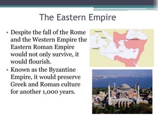 The Eastern Empire
• Despite the fall of the Rome
  and the Western Empire the
  Eastern Roman Empire
  would not only survive, it
  would flourish.
• Known as the Byzantine
  Empire, it would preserve
  Greek and Roman culture
  for another 1,000 years.
 
