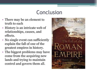 Conclusion
• There may be an element to
  truth to each
• History is an intricate web of
  relationships, causes, and
  effects.
• No single event can sufficiently
  explain the fall of one of the
  greatest empires in history.
• The biggest problems may have
  come from the acquiring new
  lands and trying to maintain
  control and govern them all.
 