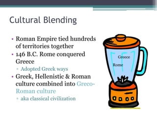 Cultural Blending

• Roman Empire tied hundreds
  of territories together
• 146 B.C. Rome conquered          Greece
  Greece                         Rome
 ▫ Adopted Greek ways
• Greek, Hellenistic & Roman
  culture combined into Greco-
  Roman culture
 ▫ aka classical civilization
 