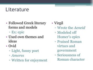 Literature

• Followed Greek literary   • Virgil
  forms and models            ▫ Wrote the Aeneid
  ▫ Ex: epic                  ▫ Modeled off
• Used own themes and           Homer’s epics
  ideas                       ▫ Praised Roman
• Ovid                          virtues and
  ▫ Light, funny poet           government
  ▫ Amores                    ▫ Seriousness of
  ▫ Written for enjoyment       Roman character
 