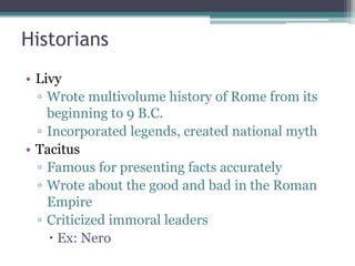 Historians
• Livy
  ▫ Wrote multivolume history of Rome from its
    beginning to 9 B.C.
  ▫ Incorporated legends, created national myth
• Tacitus
  ▫ Famous for presenting facts accurately
  ▫ Wrote about the good and bad in the Roman
    Empire
  ▫ Criticized immoral leaders
     Ex: Nero
 