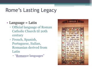 Rome’s Lasting Legacy

• Language = Latin
 ▫ Official language of Roman
   Catholic Church til 20th
   century
 ▫ French, Spanish,
   Portuguese, Italian,
   Romanian derived from
   Latin
    “Romance languages”
 